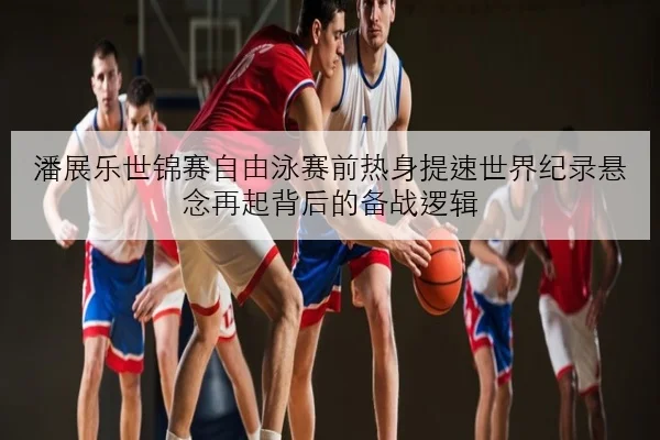 潘展乐世锦赛自由泳赛前热身提速世界纪录悬念再起背后的备战逻辑