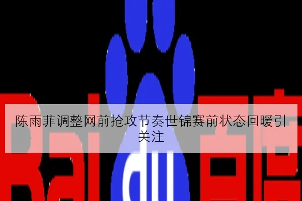 陈雨菲调整网前抢攻节奏世锦赛前状态回暖引关注