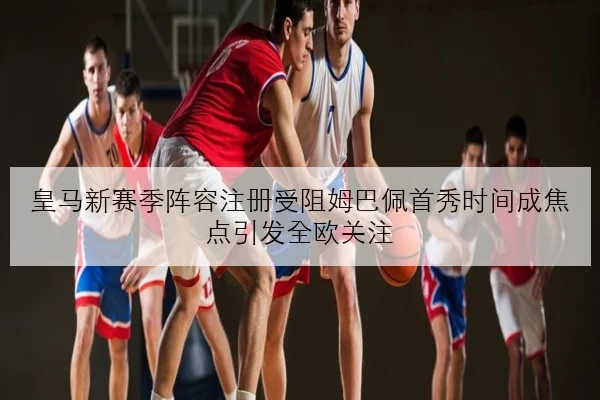 皇马新赛季阵容注册受阻姆巴佩首秀时间成焦点引发全欧关注